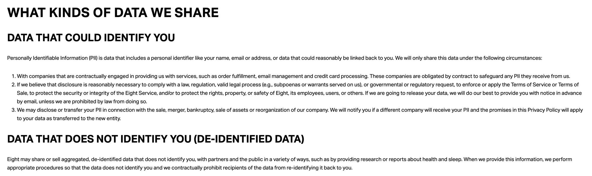 De-identified data that does not identify you may be used to inform the health and scientific community about trends; for marketing and promotional use; or for sale to interested audiences. See "Sharing of De-identified Data That Does Not Identify You" to learn more. WHAT KINDS OF DATA WE SHARE DATA THAT COULD IDENTIFY YOU Personally Identifiable Information (PII) is data that includes a personal identifier like your name, email or address, or data that could reasonably be linked back to you. We will only share this data under the following circumstances:  With companies that are contractually engaged in providing us with services, such as order fulfillment, email management and credit card processing. These companies are obligated by contract to safeguard any PII they receive from us. If we believe that disclosure is reasonably necessary to comply with a law, regulation, valid legal process (e.g., subpoenas or warrants served on us), or governmental or regulatory request, to enforce or apply the Terms of Service or Terms of Sale, to protect the security or integrity of the Eight Service, and/or to protect the rights, property, or safety of Eight, its employees, users, or others. If we are going to release your data, we will do our best to provide you with notice in advance by email, unless we are prohibited by law from doing so. We may disclose or transfer your PII in connection with the sale, merger, bankruptcy, sale of assets or reorganization of our company. We will notify you if a different company will receive your PII and the promises in this Privacy Policy will apply to your data as transferred to the new entity.